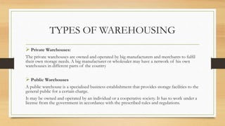 TYPES OF WAREHOUSING
 Private Warehouses:
The private warehouses are owned and operated by big manufacturers and merchants to fulfil
their own storage needs. A big manufacturer or wholesaler may have a network of his own
warehouses in different parts of the country
 Public Warehouses
A public warehouse is a specialised business establishment that provides storage facilities to the
general public for a certain charge.
It may be owned and operated by an individual or a cooperative society. It has to work under a
license from the government in accordance with the prescribed rules and regulations.
 