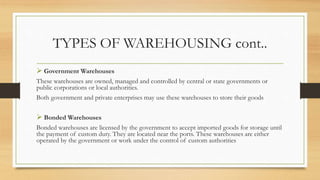 TYPES OF WAREHOUSING cont..
 Government Warehouses
These warehouses are owned, managed and controlled by central or state governments or
public corporations or local authorities.
Both government and private enterprises may use these warehouses to store their goods
 Bonded Warehouses
Bonded warehouses are licensed by the government to accept imported goods for storage until
the payment of custom duty. They are located near the ports. These warehouses are either
operated by the government or work under the control of custom authorities
 