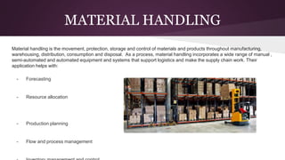 MATERIAL HANDLING
Material handling is the movement, protection, storage and control of materials and products throughout manufacturing,
warehousing, distribution, consumption and disposal. As a process, material handling incorporates a wide range of manual ,
semi-automated and automated equipment and systems that support logistics and make the supply chain work. Their
application helps with:
- Forecasting
- Resource allocation
- Production planning
- Flow and process management
 