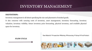 INVENTORY MANAGEMENT
DEFINITION:
Inventory management is all about specifying the size and placement of stocked goods.
It also concerns with carrying costs of inventory, asset management, inventory forecasting, inventory
valuation, inventory visibility, future inventory price forecasting, physical inventory, and available physical
space for inventory.
FLOW CYCLE
 