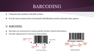 BARCODING
★ Using barcode symbols to identify an item.
★ It is the most common form of automatic identification used in automatic data capture
❏ BARCODES:
★ Barcodes are structured to contain specific product related information.
★ Encodes alphanumeric characters and symbols
 