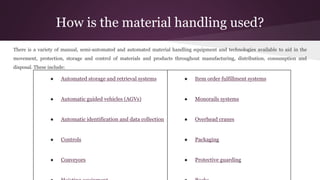 How is the material handling used?
There is a variety of manual, semi-automated and automated material handling equipment and technologies available to aid in the
movement, protection, storage and control of materials and products throughout manufacturing, distribution, consumption and
disposal. These include:
● Automated storage and retrieval systems
● Automatic guided vehicles (AGVs)
● Automatic identification and data collection
● Controls
● Conveyors
● Item order fulfillment systems
● Monorails systems
● Overhead cranes
● Packaging
● Protective guarding
 
