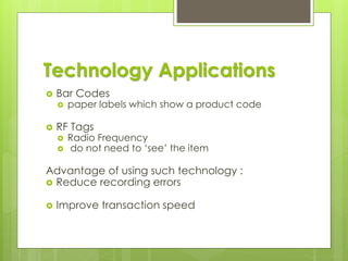 Technology Applications
 Bar Codes
 paper labels which show a product code
 RF Tags
 Radio Frequency
 do not need to ‘see’ the item
Advantage of using such technology :
 Reduce recording errors
 Improve transaction speed
 