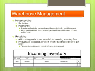 Warehouse Management
 Housekeeping
 Sanitation
 Pest Control
 Interior and exterior traps with weekly monitoring by outside service
 High speed exterior doors to keep pests out and reduce loss of heat
and/or cold
 Receiving
 All incoming products are recorded on Incoming Inventory form
 Products are inspected, counted, weighed and tagged before put
away
 Temperatures taken on incoming trucks and product
Incoming Inventory
Date Order # Reciever: All Frozen and Refrigerated
Truck Time In: Out: Start: End: Temperature Reading =
Item # Description Pack Size Expriration Date
Quantit
y
 