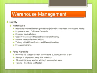 Warehouse Management
 Safety
 Warehouse
 Racks are bolted to cement ground with protectors, wire mesh shelving and netting
 In ground scales: Calibrated Quarterly
 Enclosed lighting fixtures
 Cooler/Freezer have Plastic strip doors for efficiency
 Material safety data sheet (MSDS)
 Training – Forklift certification and Material handling
 In house mechanic
 Food Handling
 Products are stored based on requirement, ie. cooler, freezer or dry
 Salvage is segregated away from inventory
 All plastic bins are washed with high pressure hot water
 Training – ServSafe certification
 