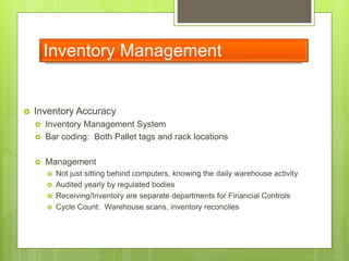 Inventory Management
 Inventory Accuracy
 Inventory Management System
 Bar coding: Both Pallet tags and rack locations
 Management
 Not just sitting behind computers, knowing the daily warehouse activity
 Audited yearly by regulated bodies
 Receiving/Inventory are separate departments for Financial Controls
 Cycle Count: Warehouse scans, inventory reconciles
 