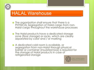  The organization shall ensure that there is a
PHYSICAL Segregation of Halal cargo from non-
Halal cargo throughout the warehouse processes
 The Halal products have a dedicated storage
zone (floor storage) or racks, which are clearly
separated by color and / or marking
 A dedicated cold room is available, or
segregation from non-Halal through physical
barrier or container (insulated box) is required for
the storage of Halal products in case of
refrigerated storage
HALAL Warehouse
 