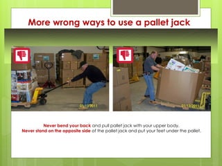 More wrong ways to use a pallet jack
Never bend your back and pull pallet jack with your upper body.
Never stand on the opposite side of the pallet jack and put your feet under the pallet.
 