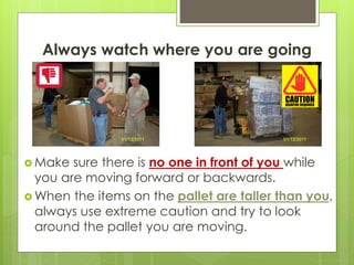 Always watch where you are going
 Make sure there is no one in front of you while
you are moving forward or backwards.
 When the items on the pallet are taller than you,
always use extreme caution and try to look
around the pallet you are moving.
 