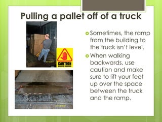 Pulling a pallet off of a truck
 Sometimes, the ramp
from the building to
the truck isn’t level.
 When walking
backwards, use
caution and make
sure to lift your feet
up over the space
between the truck
and the ramp.
 