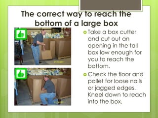 The correct way to reach the
bottom of a large box
 Take a box cutter
and cut out an
opening in the tall
box low enough for
you to reach the
bottom.
 Check the floor and
pallet for loose nails
or jagged edges.
Kneel down to reach
into the box.
 