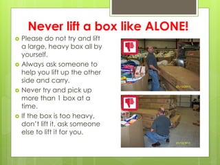 Never lift a box like ALONE!
 Please do not try and lift
a large, heavy box all by
yourself.
 Always ask someone to
help you lift up the other
side and carry.
 Never try and pick up
more than 1 box at a
time.
 If the box is too heavy,
don’t lift it, ask someone
else to lift it for you.
 