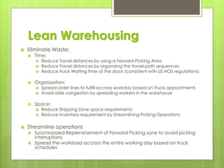 Lean Warehousing
 Eliminate Waste:
 Time:
 Reduce Travel distances by using a Forward Picking Area
 Reduce Travel distances by organizing the travel path sequences
 Reduce truck Waiting time at the dock (consistent with US HOS regulations)
 Organization:
 Spread order lines to fulfill accross workday based on Truck appointments
 Avoid aisle congestion by spreading workers in the warehouse
 Space:
 Reduce Shipping Zone space requirements
 Reduce Inventory requirement by Streamlining Picking Operations
 Streamline operations
 Synchronized Replenishement of Forward Picking zone to avoid picking
interruptions
 Spread the workload accross the entire working day based on truck
schedules
 