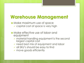 Warehouse Management
 Make maximum use of space
✓ capital cost of space is very high
 Make effective use of labor and
equipment
✓ material handling equipment is the second
largest capital cost
✓ need best mix of equipment and labor
✓ all SKU’s should be easy to find
✓ move goods efficiently
 