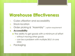 Warehouse Effectiveness
1. Cube utilization and accessibility
2. Stock location
3. Order picking & “Assembly” : option requirement
4. Accessibility
 The ability to get goods with a minimum of effort
✓ without moving other goods
✓ can be a problem with multiple SKU’s in one
area
5. Packaging
 