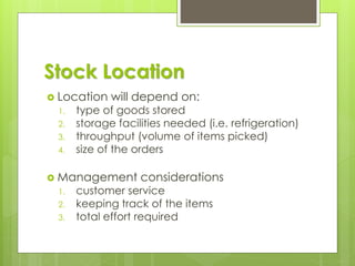 Stock Location
 Location will depend on:
1. type of goods stored
2. storage facilities needed (i.e. refrigeration)
3. throughput (volume of items picked)
4. size of the orders
 Management considerations
1. customer service
2. keeping track of the items
3. total effort required
 