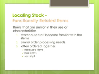 Locating Stock -
Functionally Related Items
Items that are similar in their use or
characteristics
1. warehouse staff become familiar with the
items
2. similar order processing needs
3. often ordered together
✓ hardware items
✓ bulk items
✓ security?
 