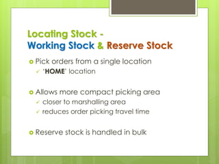 Locating Stock -
Working Stock & Reserve Stock
 Pick orders from a single location
✓ ‘HOME’ location
 Allows more compact picking area
✓ closer to marshalling area
✓ reduces order picking travel time
 Reserve stock is handled in bulk
 