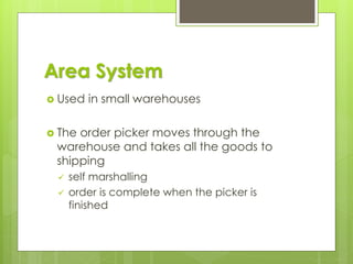 Area System
 Used in small warehouses
 The order picker moves through the
warehouse and takes all the goods to
shipping
✓ self marshalling
✓ order is complete when the picker is
finished
 