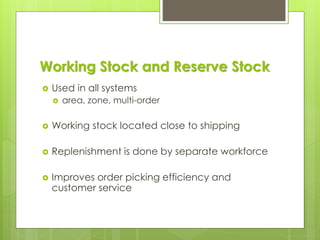 Working Stock and Reserve Stock
 Used in all systems
 area, zone, multi-order
 Working stock located close to shipping
 Replenishment is done by separate workforce
 Improves order picking efficiency and
customer service
 