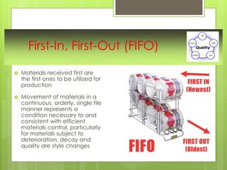 First-In, First-Out (FIFO)
 Materials received first are
the first ones to be utilized for
production
 Movement of materials in a
continuous, orderly, single file
manner represents a
condition necessary to and
consistent with efficient
materials control, particularly
for materials subject to
deterioration, decay and
quality are style changes
 