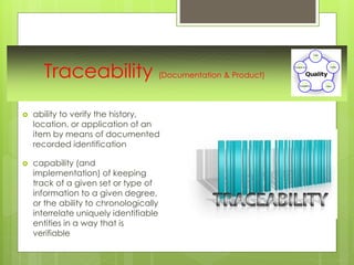Traceability (Documentation & Product)
 ability to verify the history,
location, or application of an
item by means of documented
recorded identification
 capability (and
implementation) of keeping
track of a given set or type of
information to a given degree,
or the ability to chronologically
interrelate uniquely identifiable
entities in a way that is
verifiable
 