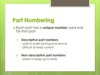 Part Numbering
 Each part has a unique number used only
for that part
1. Descriptive part numbers
• assist in order picking and service
• difficult to keep current
2. Non-descriptive part numbers
• easier to keep up-to-date
 