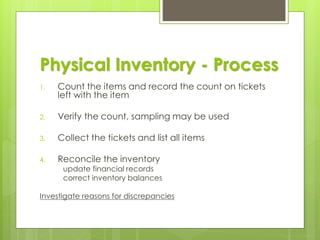 Physical Inventory - Process
1. Count the items and record the count on tickets
left with the item
2. Verify the count, sampling may be used
3. Collect the tickets and list all items
4. Reconcile the inventory
update financial records
correct inventory balances
Investigate reasons for discrepancies
 