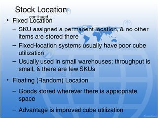 • Fixed Location
– SKU assigned a permanent location, & no other
items are stored there
– Fixed-location systems usually have poor cube
utilization
– Usually used in small warehouses; throughput is
small, & there are few SKUs
• Floating (Random) Location
– Goods stored wherever there is appropriate
space
– Advantage is improved cube utilization
Stock Location
continued…
 