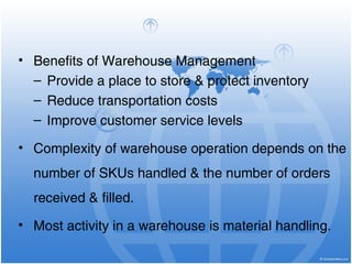 • Benefits of Warehouse Management
– Provide a place to store & protect inventory
– Reduce transportation costs
– Improve customer service levels
• Complexity of warehouse operation depends on the
number of SKUs handled & the number of orders
received & filled.
• Most activity in a warehouse is material handling.
 