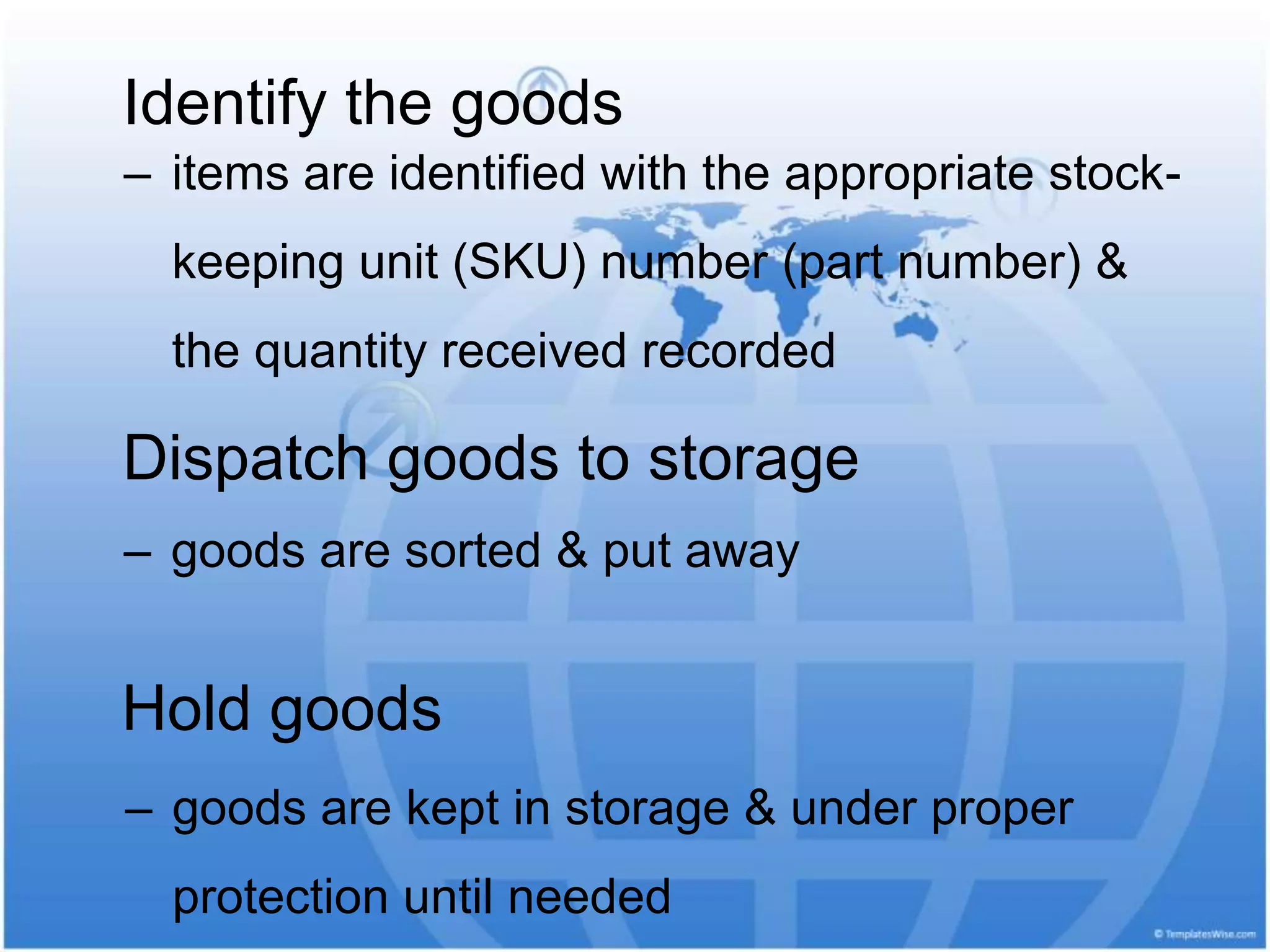 ‒ items are identified with the appropriate stock-
keeping unit (SKU) number (part number) &
the quantity received recorded
Identify the goods
Dispatch goods to storage
‒ goods are sorted & put away
Hold goods
‒ goods are kept in storage & under proper
protection until needed
 
