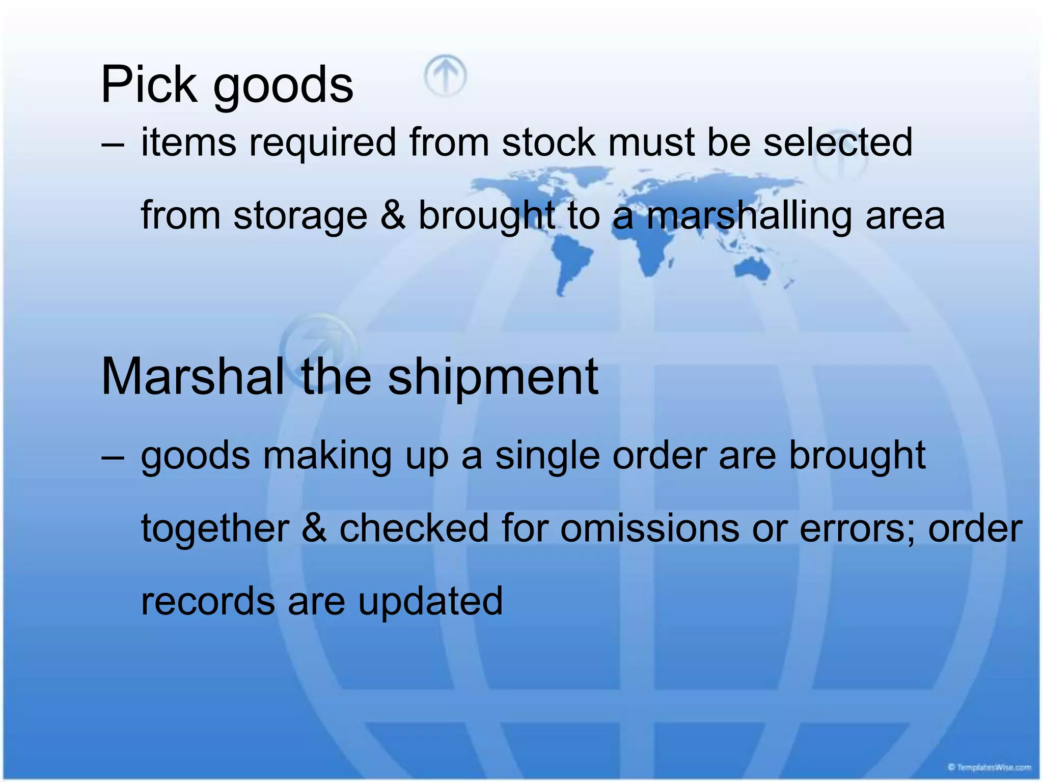 Pick goods
‒ items required from stock must be selected
from storage & brought to a marshalling area
Marshal the shipment
‒ goods making up a single order are brought
together & checked for omissions or errors; order
records are updated
 