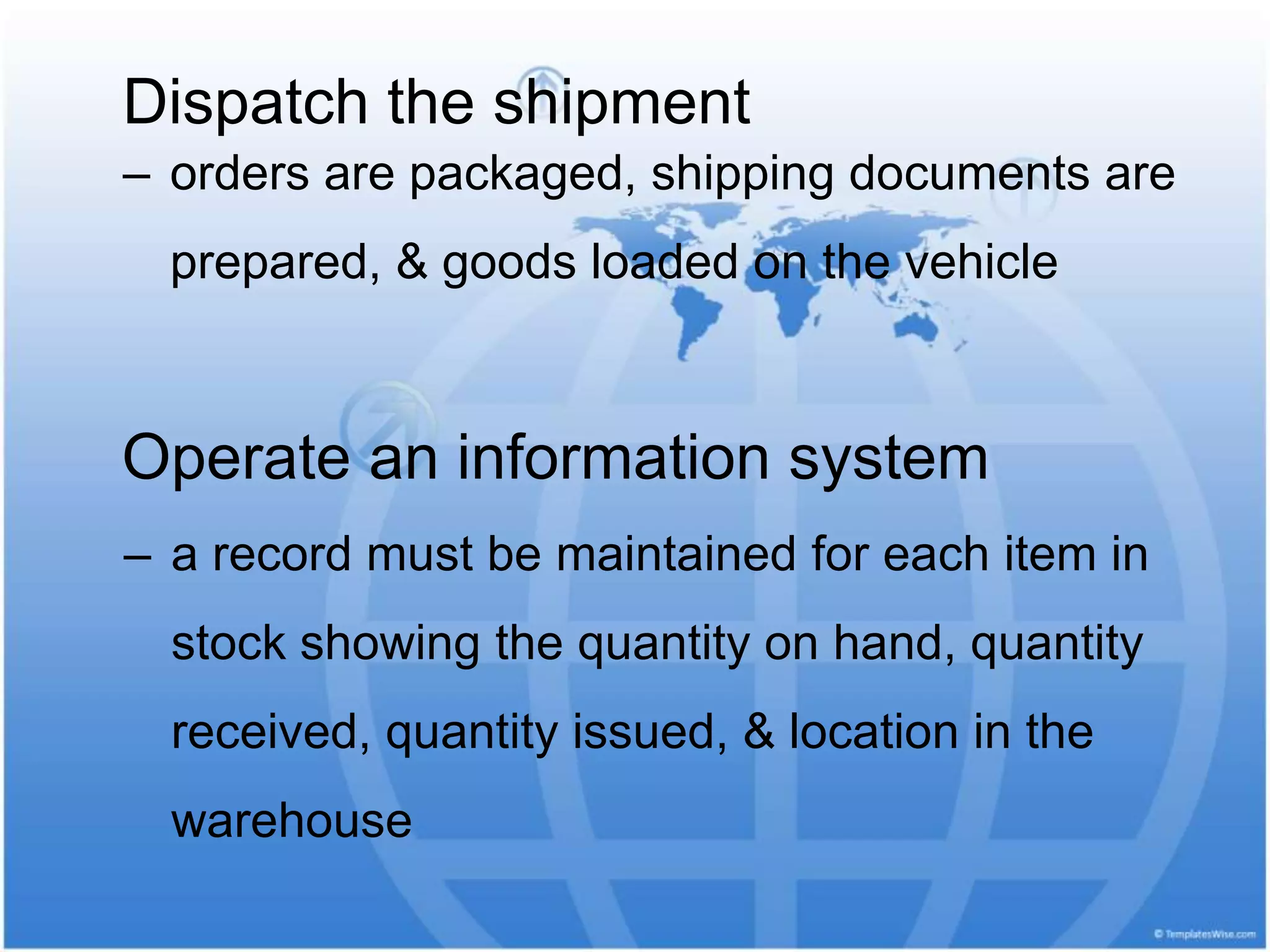 Dispatch the shipment
‒ orders are packaged, shipping documents are
prepared, & goods loaded on the vehicle
Operate an information system
‒ a record must be maintained for each item in
stock showing the quantity on hand, quantity
received, quantity issued, & location in the
warehouse
 
