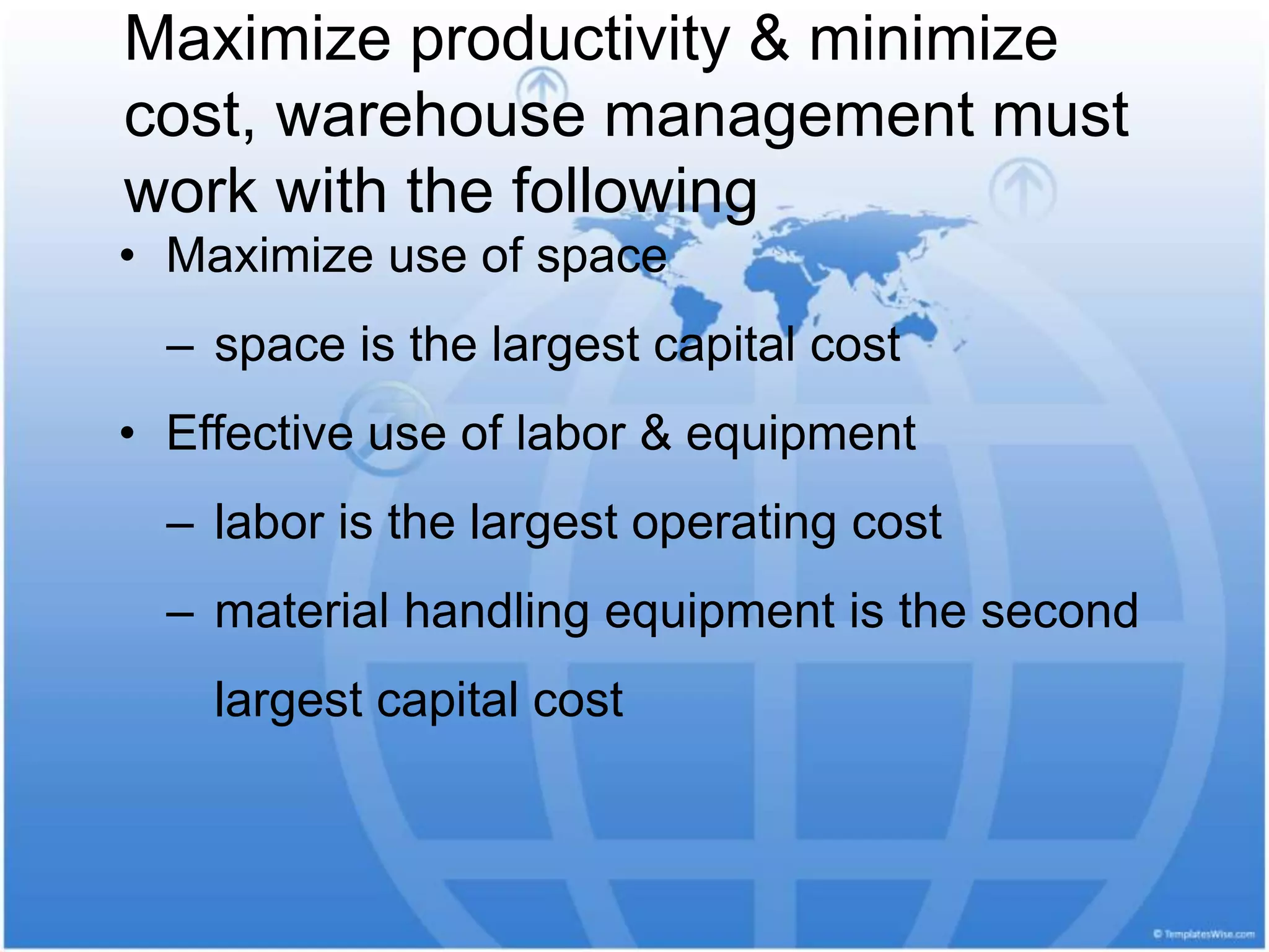 Maximize productivity & minimize
cost, warehouse management must
work with the following
• Maximize use of space
– space is the largest capital cost
• Effective use of labor & equipment
– labor is the largest operating cost
– material handling equipment is the second
largest capital cost
 