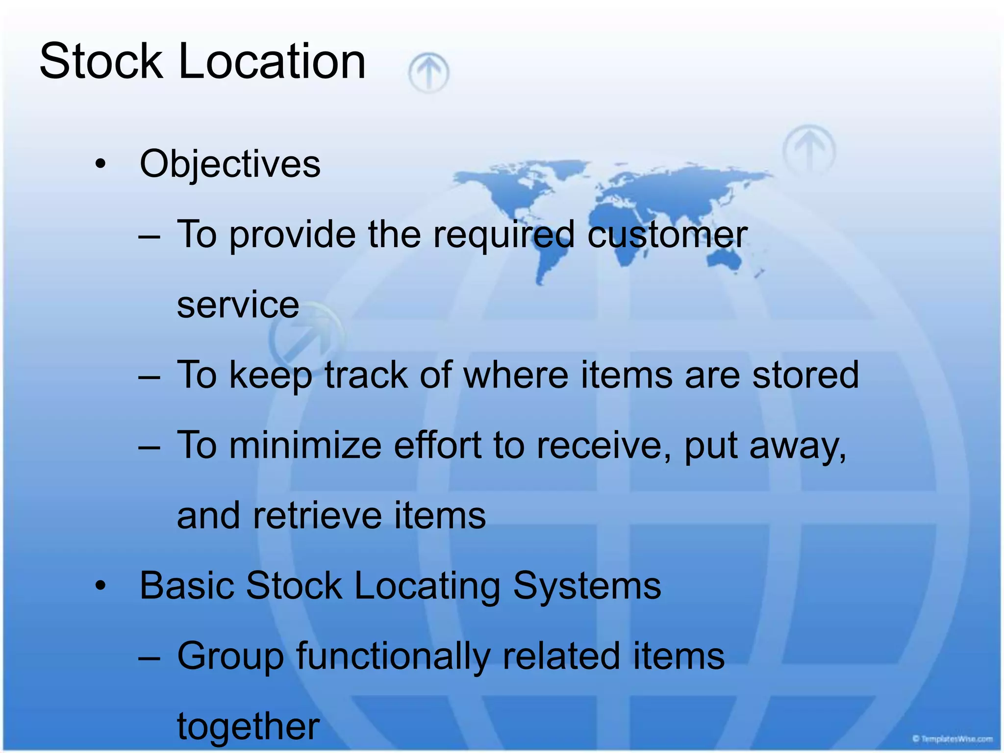 Stock Location
• Objectives
– To provide the required customer
service
– To keep track of where items are stored
– To minimize effort to receive, put away,
and retrieve items
• Basic Stock Locating Systems
– Group functionally related items
together
 