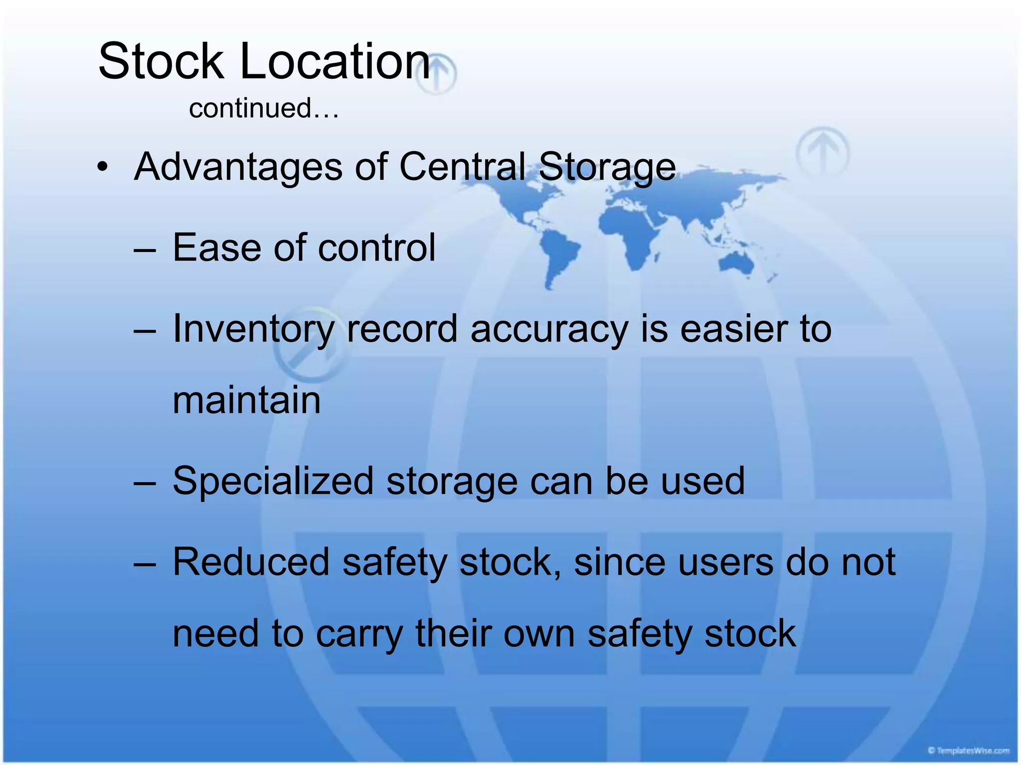 • Advantages of Central Storage
– Ease of control
– Inventory record accuracy is easier to
maintain
– Specialized storage can be used
– Reduced safety stock, since users do not
need to carry their own safety stock
Stock Location
continued…
 