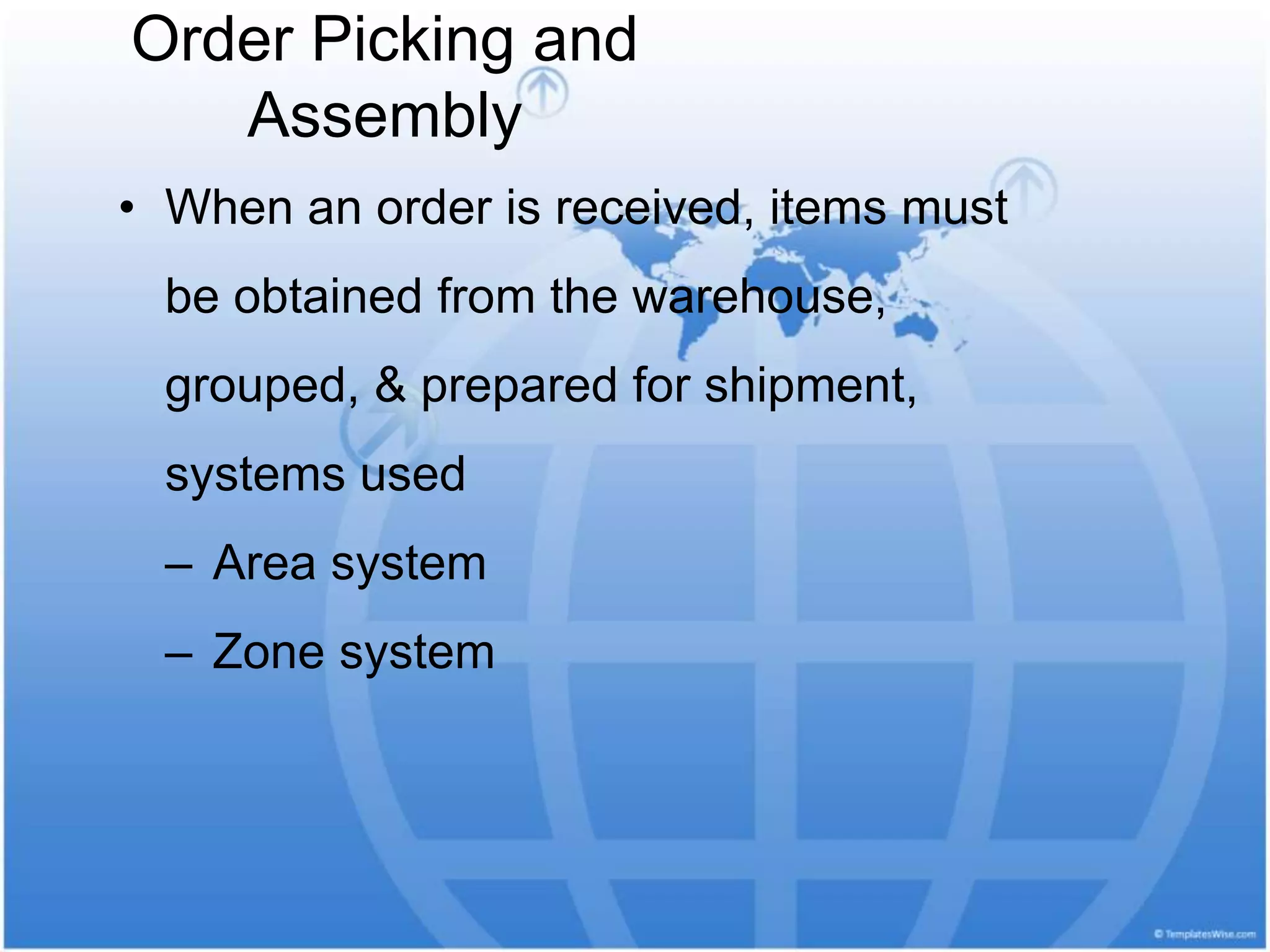 Order Picking and
Assembly
• When an order is received, items must
be obtained from the warehouse,
grouped, & prepared for shipment,
systems used
– Area system
– Zone system
 