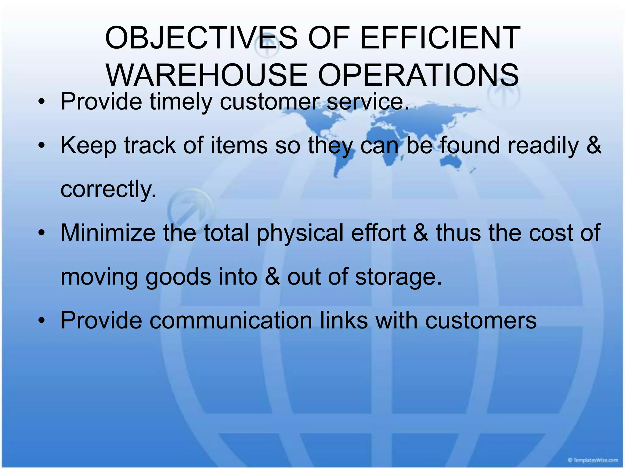 OBJECTIVES OF EFFICIENT
WAREHOUSE OPERATIONS
• Provide timely customer service.
• Keep track of items so they can be found readily &
correctly.
• Minimize the total physical effort & thus the cost of
moving goods into & out of storage.
• Provide communication links with customers
 