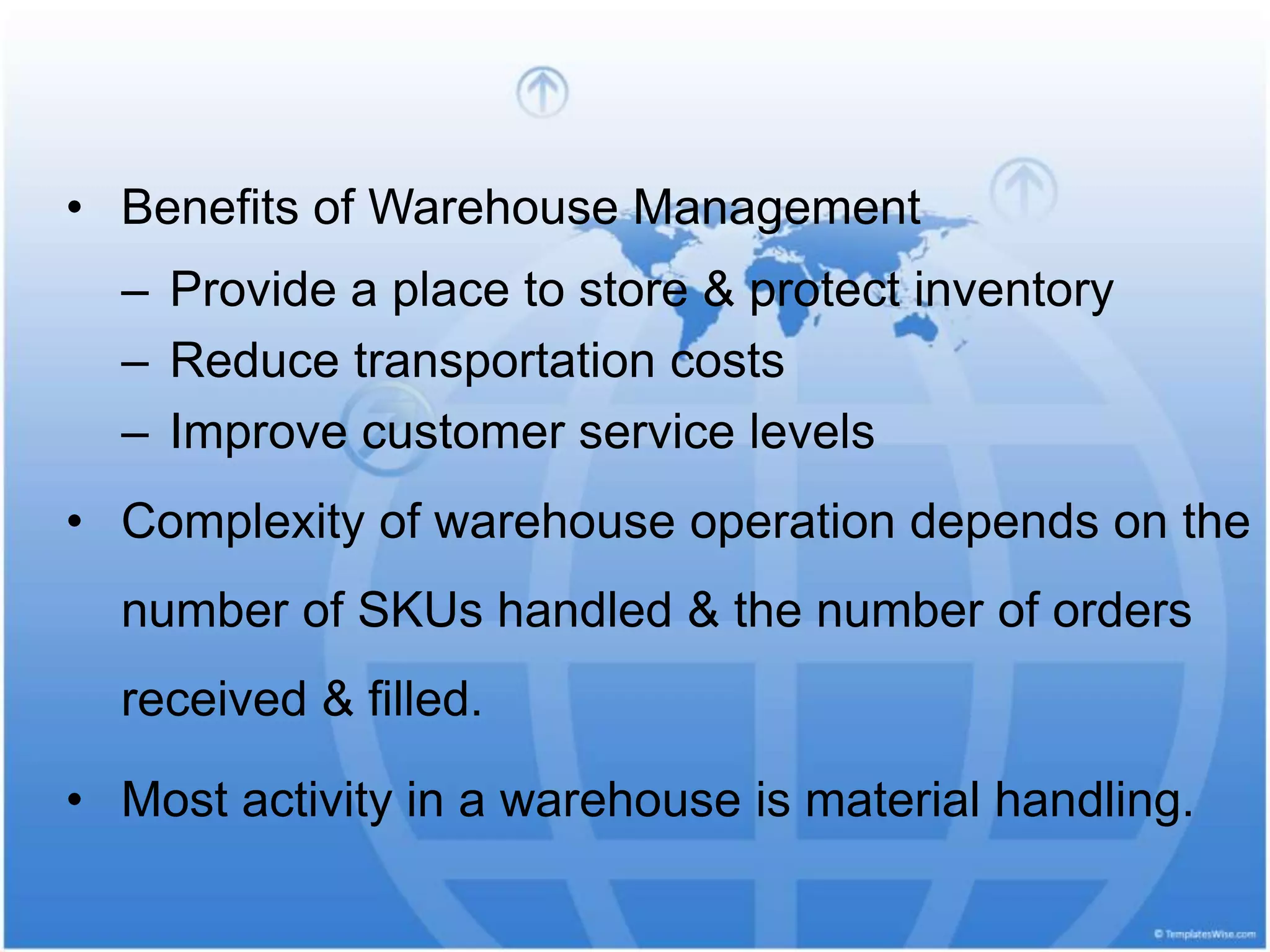 • Benefits of Warehouse Management
– Provide a place to store & protect inventory
– Reduce transportation costs
– Improve customer service levels
• Complexity of warehouse operation depends on the
number of SKUs handled & the number of orders
received & filled.
• Most activity in a warehouse is material handling.
 