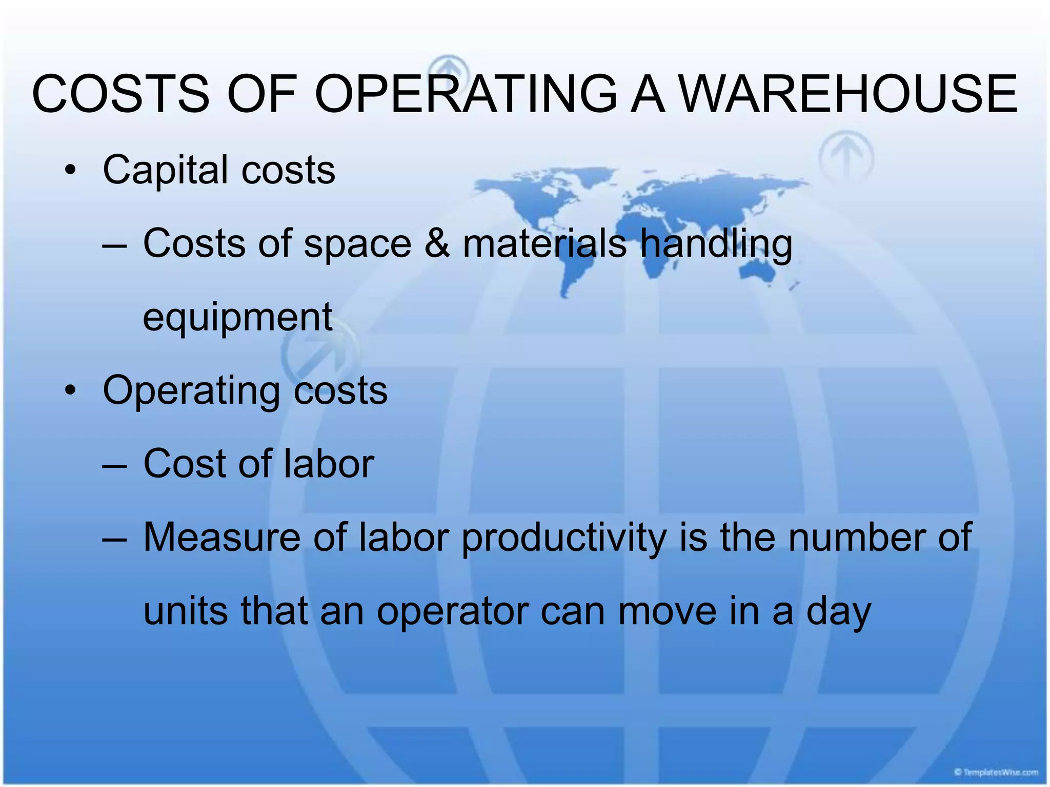 • Capital costs
— Costs of space & materials handling
equipment
• Operating costs
— Cost of labor
— Measure of labor productivity is the number of
units that an operator can move in a day
COSTS OF OPERATING A WAREHOUSE
 