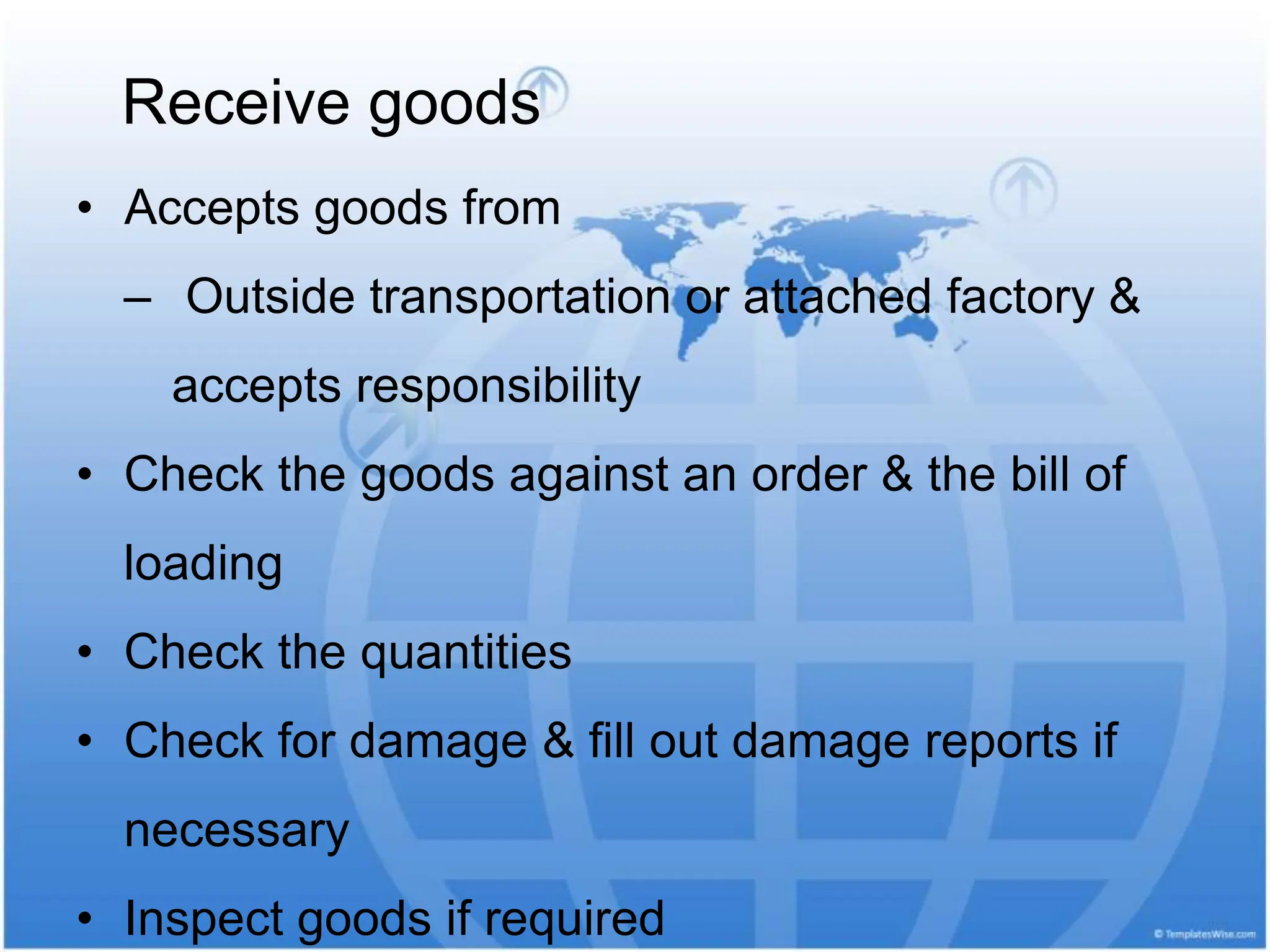 • Accepts goods from
‒ Outside transportation or attached factory &
accepts responsibility
• Check the goods against an order & the bill of
loading
• Check the quantities
• Check for damage & fill out damage reports if
necessary
• Inspect goods if required
Receive goods
 