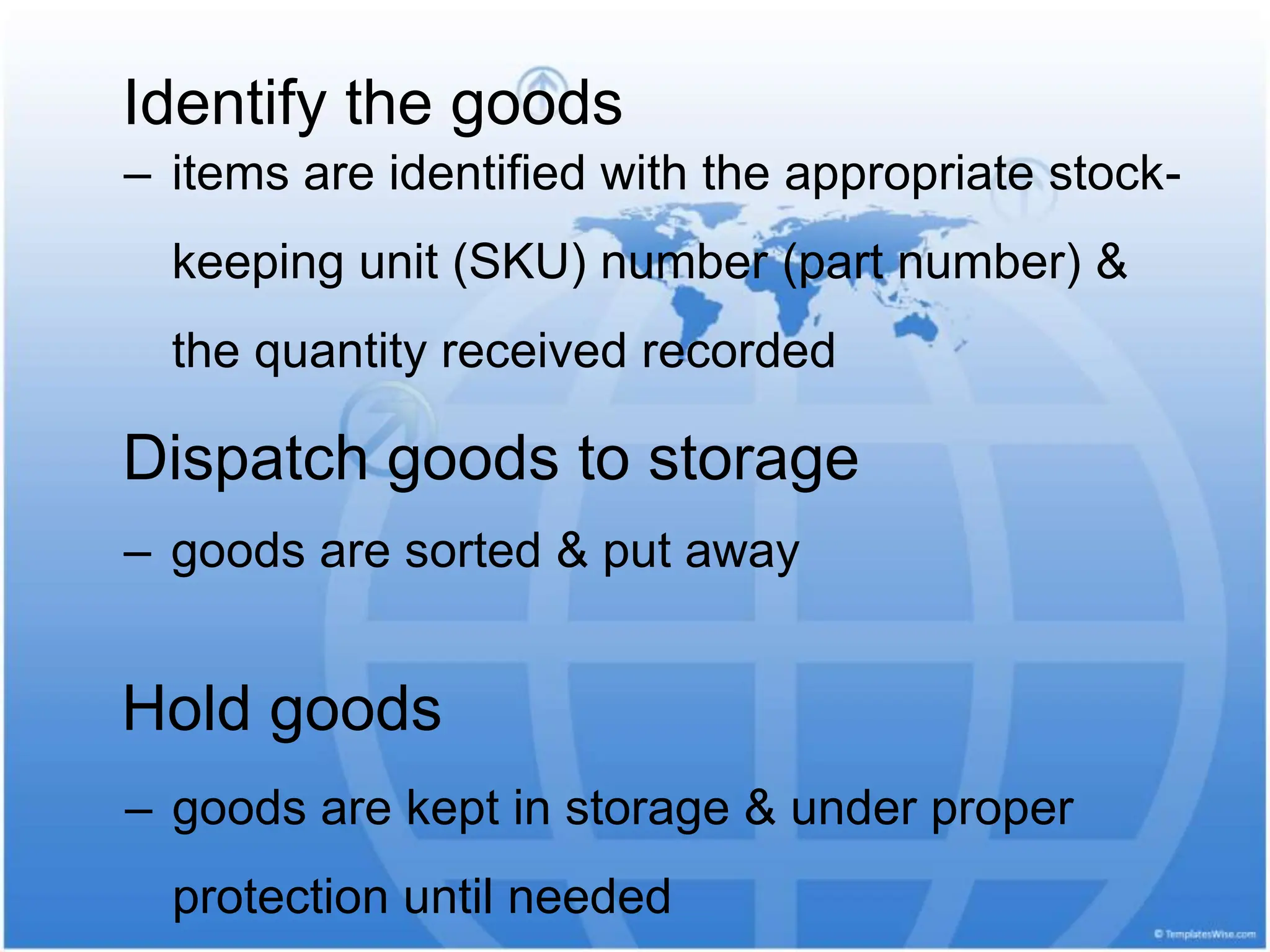 ‒ items are identified with the appropriate stock-
keeping unit (SKU) number (part number) &
the quantity received recorded
Identify the goods
Dispatch goods to storage
‒ goods are sorted & put away
Hold goods
‒ goods are kept in storage & under proper
protection until needed
 