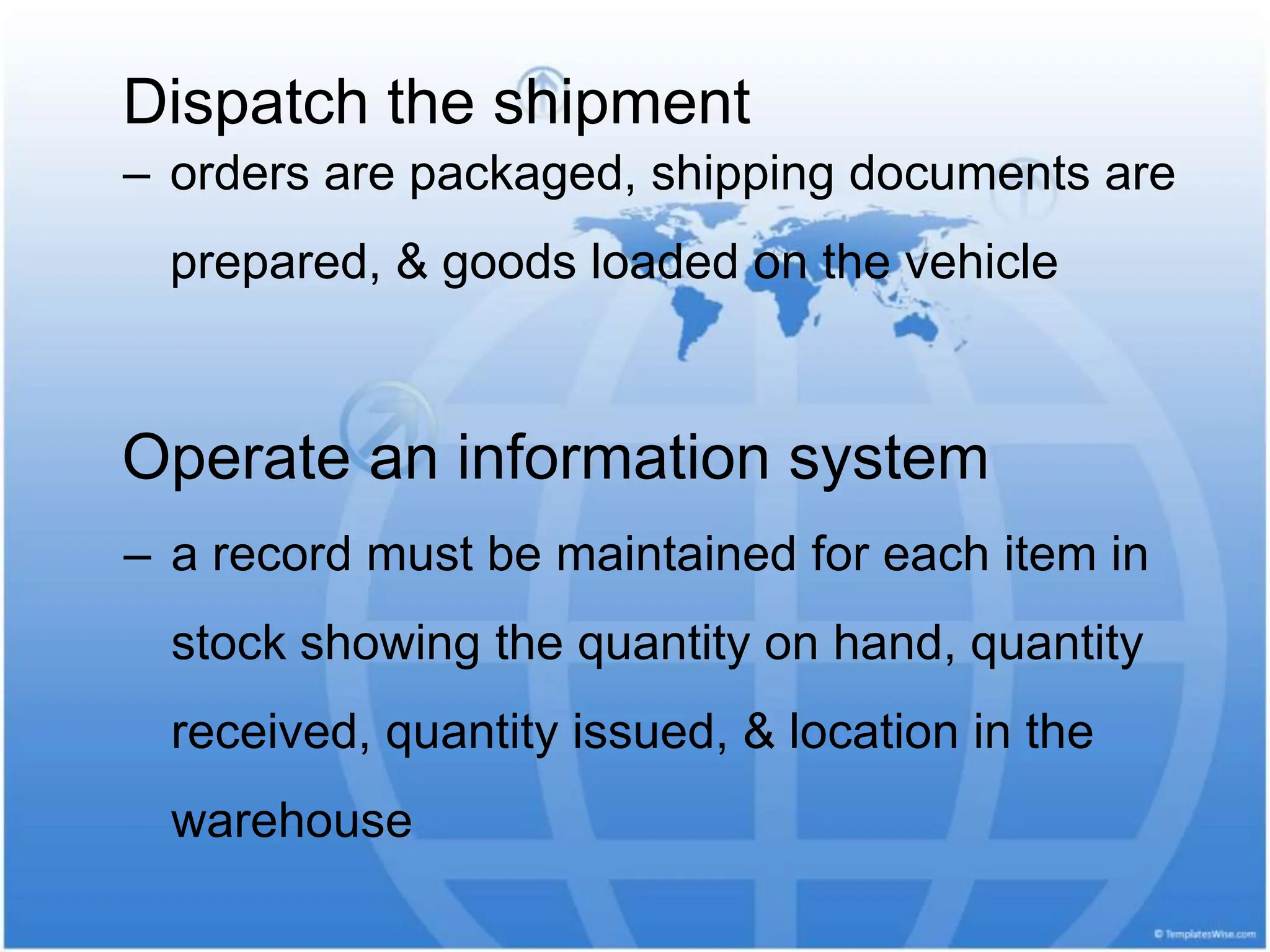 Dispatch the shipment
‒ orders are packaged, shipping documents are
prepared, & goods loaded on the vehicle
Operate an information system
‒ a record must be maintained for each item in
stock showing the quantity on hand, quantity
received, quantity issued, & location in the
warehouse
 