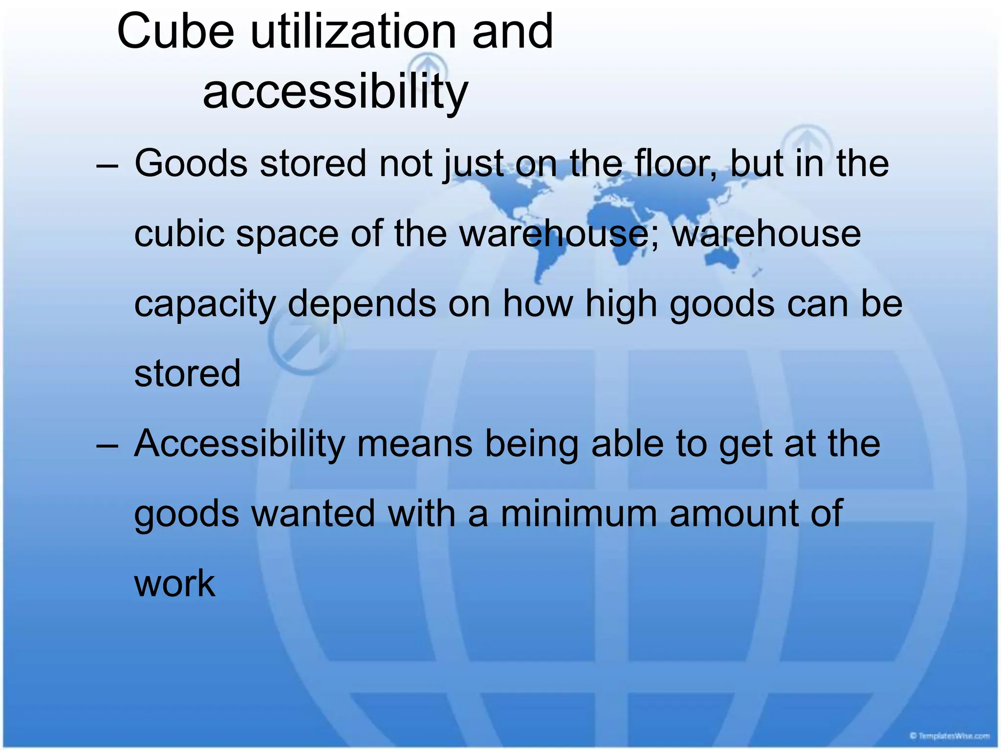 Cube utilization and
accessibility
‒ Goods stored not just on the floor, but in the
cubic space of the warehouse; warehouse
capacity depends on how high goods can be
stored
‒ Accessibility means being able to get at the
goods wanted with a minimum amount of
work
 