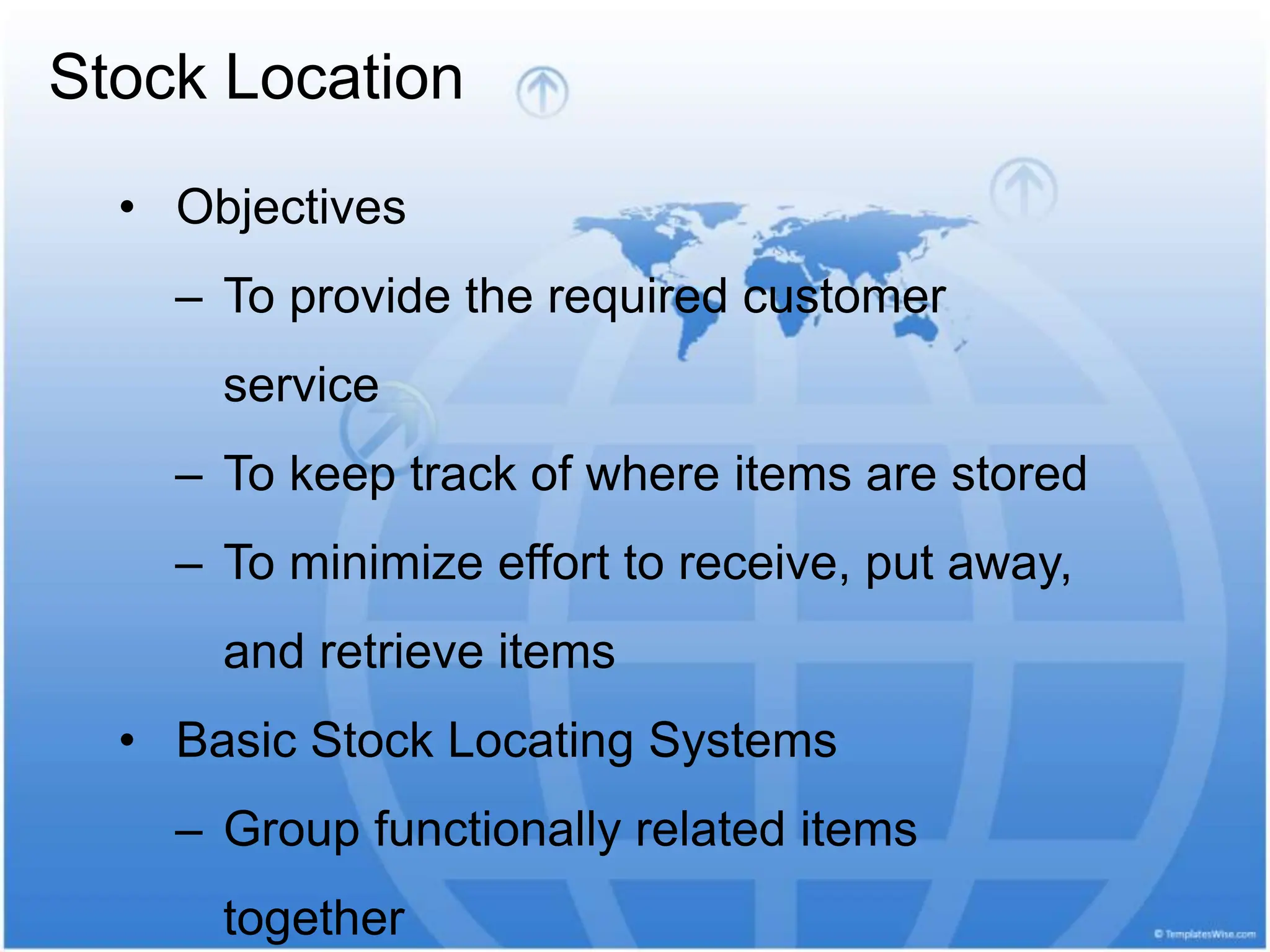 Stock Location
• Objectives
– To provide the required customer
service
– To keep track of where items are stored
– To minimize effort to receive, put away,
and retrieve items
• Basic Stock Locating Systems
– Group functionally related items
together
 