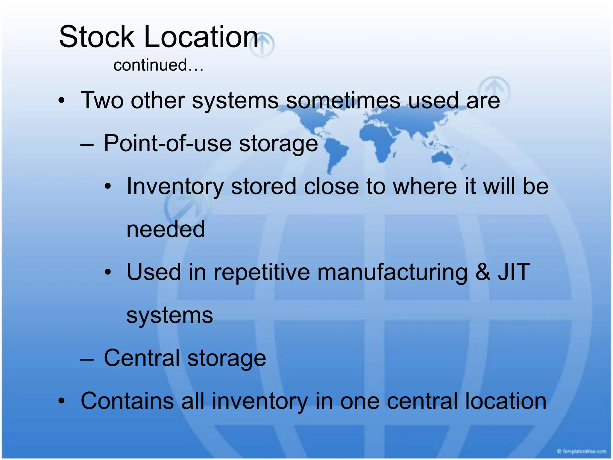 Stock Location
continued…
• Two other systems sometimes used are
– Point-of-use storage
• Inventory stored close to where it will be
needed
• Used in repetitive manufacturing & JIT
systems
– Central storage
• Contains all inventory in one central location
 