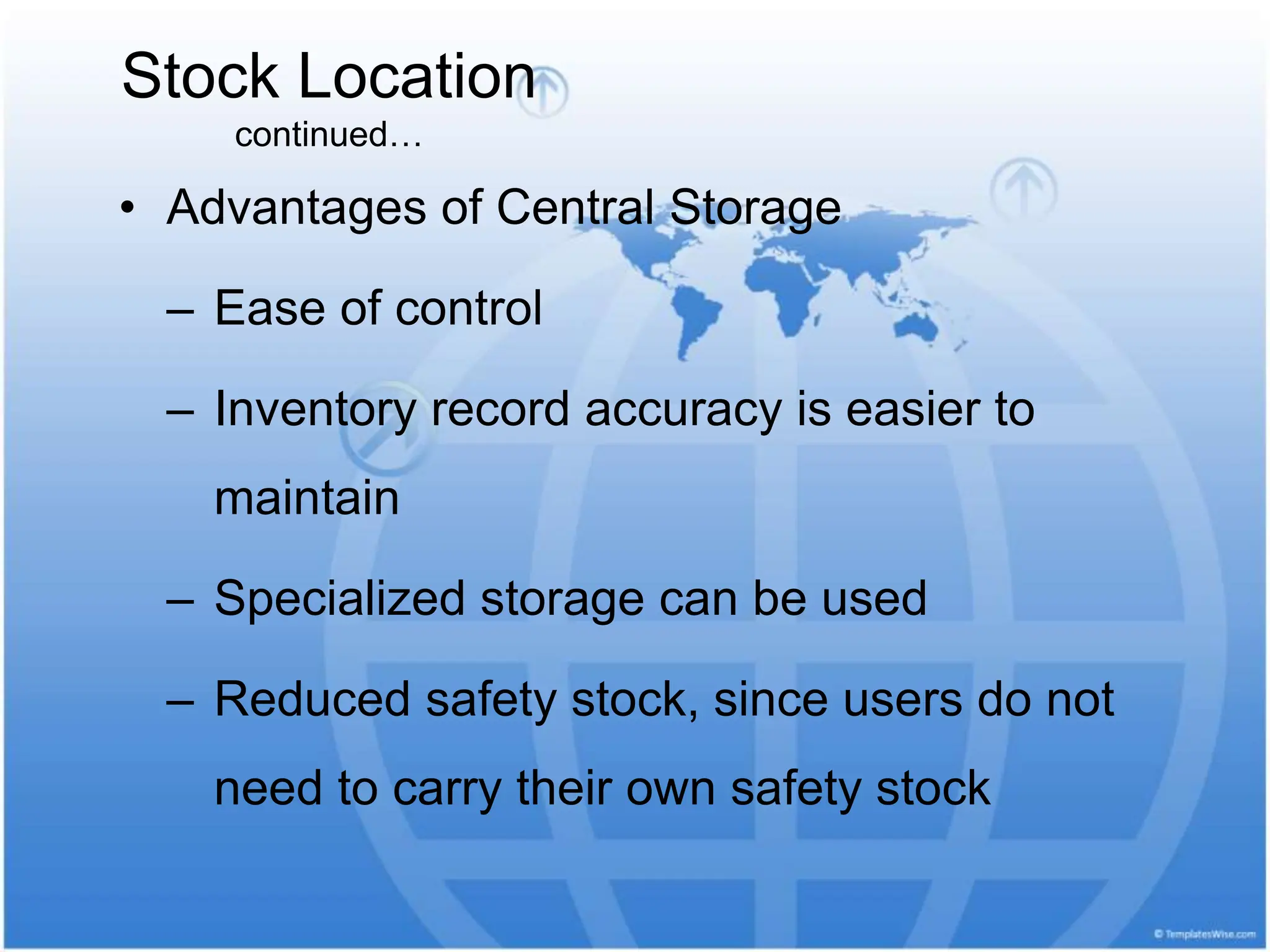 • Advantages of Central Storage
– Ease of control
– Inventory record accuracy is easier to
maintain
– Specialized storage can be used
– Reduced safety stock, since users do not
need to carry their own safety stock
Stock Location
continued…
 