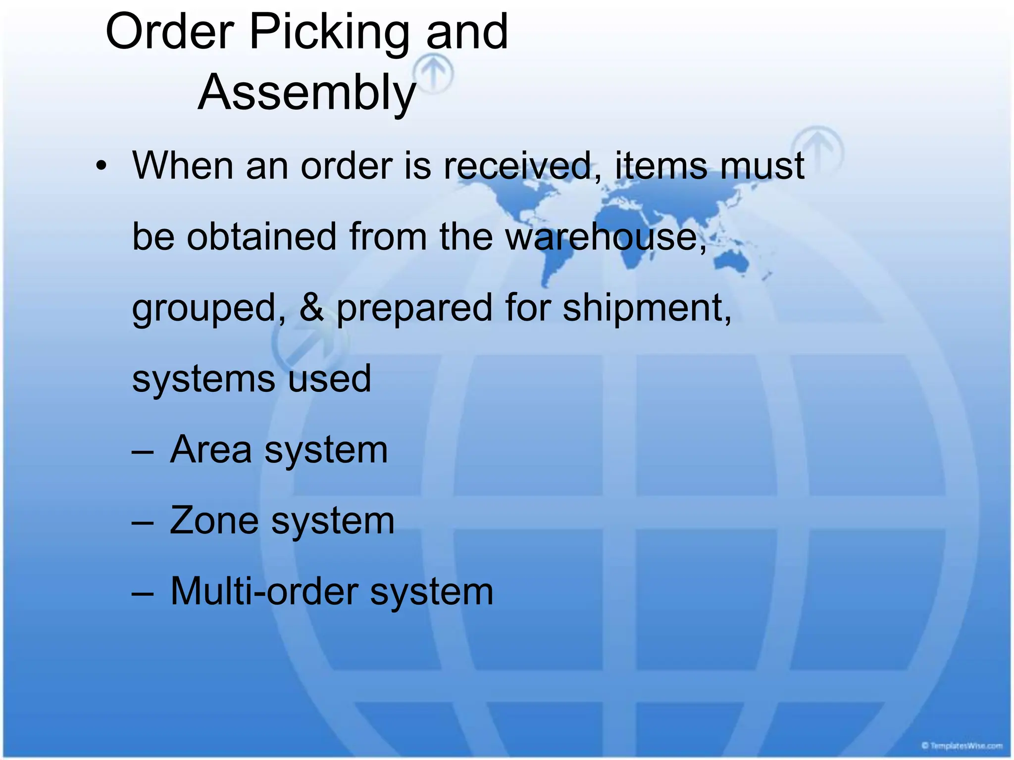 Order Picking and
Assembly
• When an order is received, items must
be obtained from the warehouse,
grouped, & prepared for shipment,
systems used
– Area system
– Zone system
– Multi-order system
 