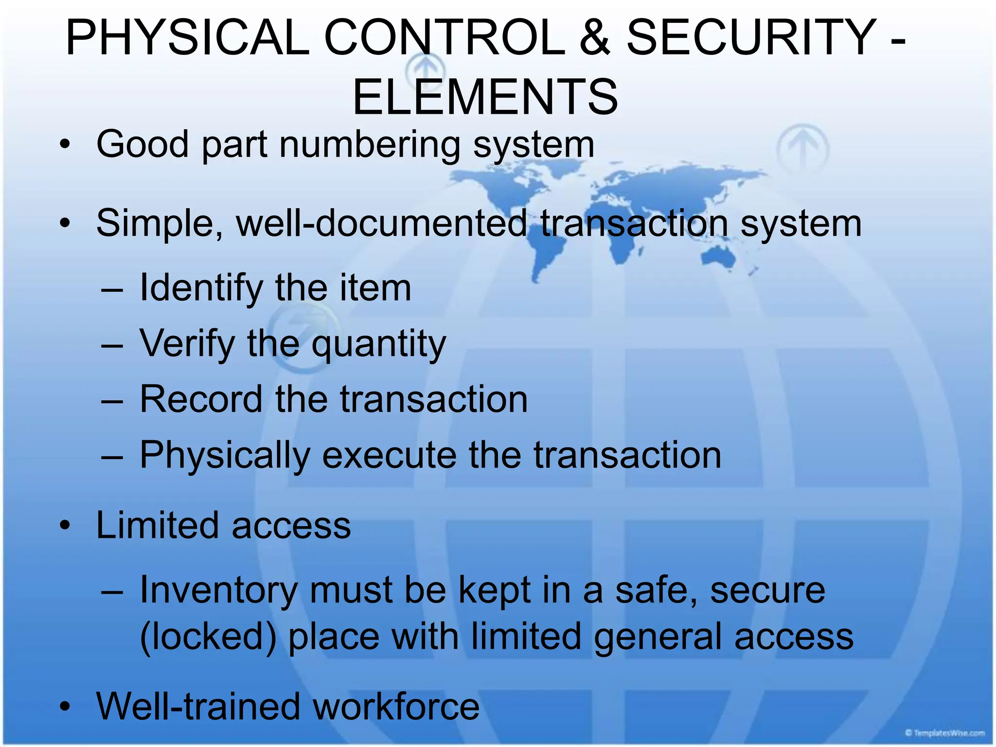 PHYSICAL CONTROL & SECURITY -
ELEMENTS
• Good part numbering system
• Simple, well-documented transaction system
– Identify the item
– Verify the quantity
– Record the transaction
– Physically execute the transaction
• Limited access
– Inventory must be kept in a safe, secure
(locked) place with limited general access
• Well-trained workforce
 