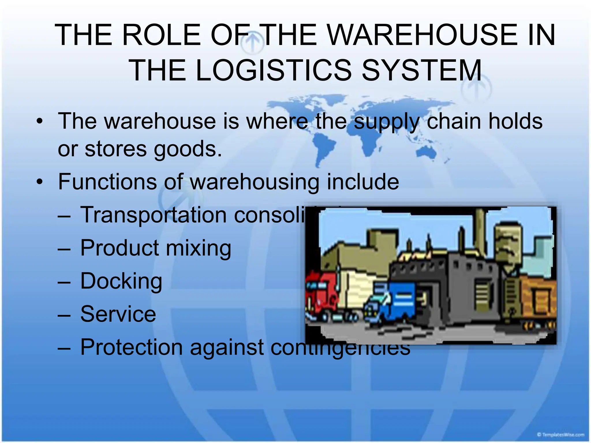 THE ROLE OF THE WAREHOUSE IN
THE LOGISTICS SYSTEM
• The warehouse is where the supply chain holds
or stores goods.
• Functions of warehousing include
– Transportation consolidation
– Product mixing
– Docking
– Service
– Protection against contingencies
 